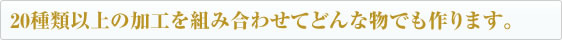 20種類以上の加工を組み合わせてどんな物でも作ります。