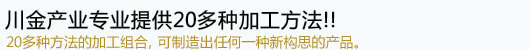 川金产业可提供加工种类有20多种!!20多种方法的加工组合, 可制造出任何一种产品.